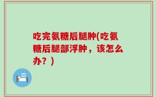 吃完氨糖后腿肿(吃氨糖后腿部浮肿，该怎么办？)