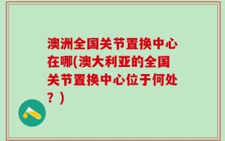 澳洲全国关节置换中心在哪(澳大利亚的全国关节置换中心位于何处？)