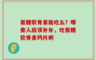 氨糖软骨素能吃么？哪些人应该补补，吃氨糖软骨素钙片啊