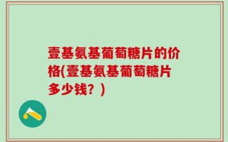 壹基氨基葡萄糖片的价格(壹基氨基葡萄糖片多少钱？)