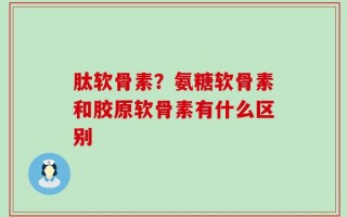肽软骨素？氨糖软骨素和胶原软骨素有什么区别