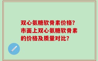 双心氨糖软骨素价格？市面上双心氨糖软骨素的价格及质量对比？