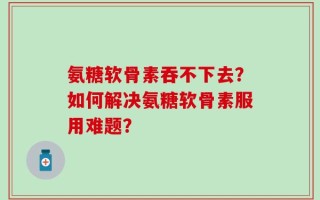 氨糖软骨素吞不下去？如何解决氨糖软骨素服用难题？
