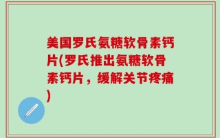 美国罗氏氨糖软骨素钙片(罗氏推出氨糖软骨素钙片，缓解关节疼痛)