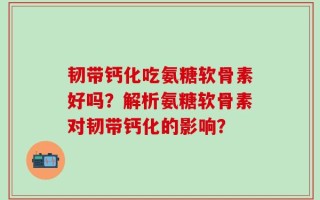 韧带钙化吃氨糖软骨素好吗？解析氨糖软骨素对韧带钙化的影响？