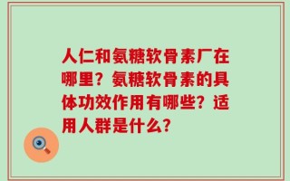 人仁和氨糖软骨素厂在哪里？氨糖软骨素的具体功效作用有哪些？适用人群是什么？