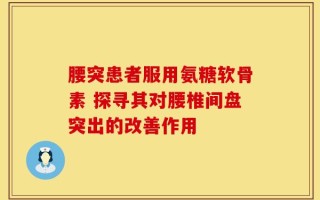 腰突患者服用氨糖软骨素 探寻其对腰椎间盘突出的改善作用