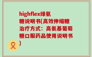 highflex绿氨糖说明书(高效伸缩糖治疗方式：高氨基葡萄糖口服药品使用说明书)