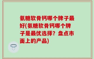 氨糖软骨钙哪个牌子最好(氨糖软骨钙哪个牌子是最优选择？盘点市面上的产品)
