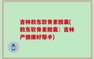 吉林敖东软骨素胶囊(敖东软骨素胶囊：吉林产健康好帮手)