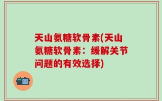 天山氨糖软骨素(天山氨糖软骨素：缓解关节问题的有效选择)