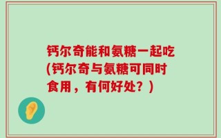 钙尔奇能和氨糖一起吃(钙尔奇与氨糖可同时食用，有何好处？)