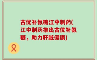 古优补氨糖江中制药(江中制药推出古优补氨糖，助力肝脏健康)