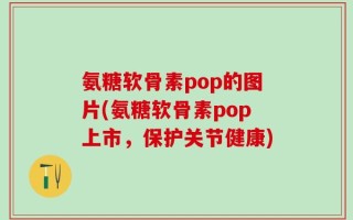 氨糖软骨素pop的图片(氨糖软骨素pop上市，保护关节健康)