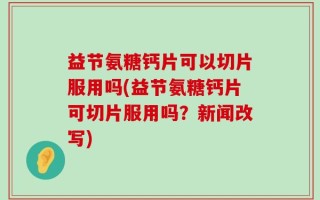 益节氨糖钙片可以切片服用吗(益节氨糖钙片可切片服用吗？新闻改写)