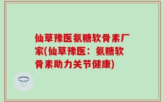 仙草豫医氨糖软骨素厂家(仙草豫医：氨糖软骨素助力关节健康)