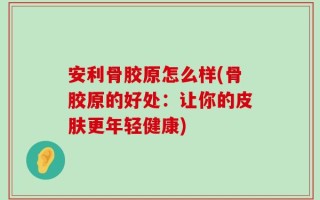 安利骨胶原怎么样(骨胶原的好处：让你的皮肤更年轻健康)