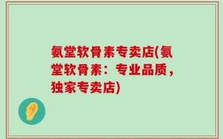 氨堂软骨素专卖店(氨堂软骨素：专业品质，独家专卖店)