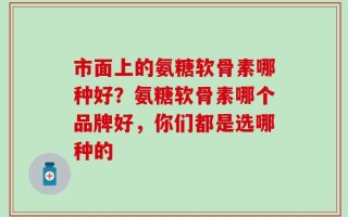 市面上的氨糖软骨素哪种好？氨糖软骨素哪个品牌好，你们都是选哪种的