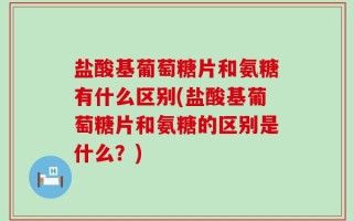 盐酸基葡萄糖片和氨糖有什么区别(盐酸基葡萄糖片和氨糖的区别是什么？)