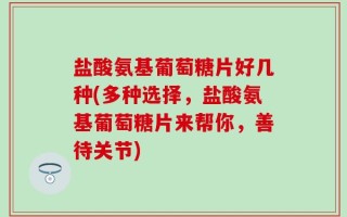 盐酸氨基葡萄糖片好几种(多种选择，盐酸氨基葡萄糖片来帮你，善待关节)