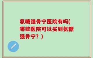 氨糖强骨宁医院有吗(哪些医院可以买到氨糖强骨宁？)