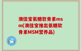 澳佳宝氨糖软骨素msm(澳佳宝推出氨糖软骨素MSM营养品)
