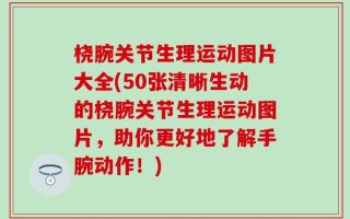 桡腕关节生理运动图片大全(50张清晰生动的桡腕关节生理运动图片，助你更好地了解手腕动作！)