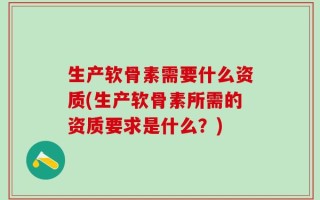 生产软骨素需要什么资质(生产软骨素所需的资质要求是什么？)