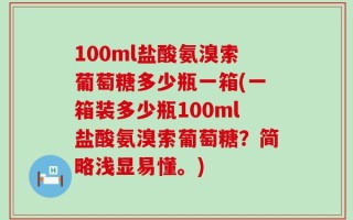 100ml盐酸氨溴索葡萄糖多少瓶一箱(一箱装多少瓶100ml盐酸氨溴索葡萄糖？简略浅显易懂。)