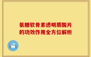 氨糖软骨素透明质酸片的功效作用全方位解析