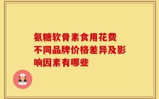 氨糖软骨素食用花费 不同品牌价格差异及影响因素有哪些