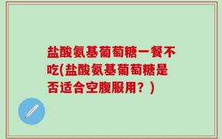 盐酸氨基葡萄糖一餐不吃(盐酸氨基葡萄糖是否适合空腹服用？)
