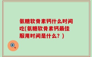 氨糖软骨素钙什么时间吃(氨糖软骨素钙最佳服用时间是什么？)