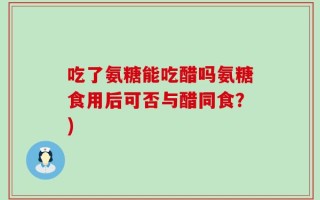 吃了氨糖能吃醋吗氨糖食用后可否与醋同食？)