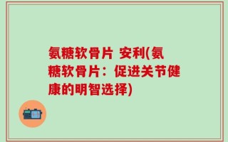 氨糖软骨片 安利(氨糖软骨片：促进关节健康的明智选择)