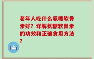 老年人吃什么氨糖软骨素好？详解氨糖软骨素的功效和正确食用方法？
