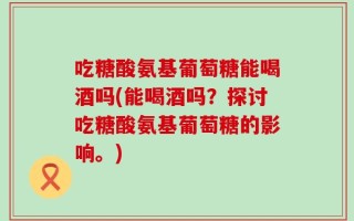吃糖酸氨基葡萄糖能喝酒吗(能喝酒吗？探讨吃糖酸氨基葡萄糖的影响。)