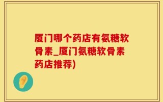 厦门哪个药店有氨糖软骨素_厦门氨糖软骨素药店推荐)