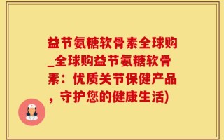 益节氨糖软骨素全球购_全球购益节氨糖软骨素：优质关节保健产品，守护您的健康生活)
