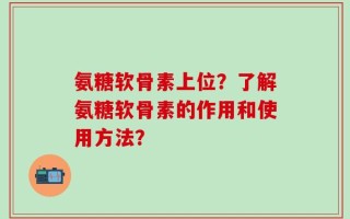 氨糖软骨素上位？了解氨糖软骨素的作用和使用方法？