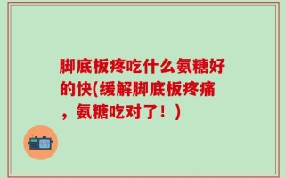 脚底板疼吃什么氨糖好的快(缓解脚底板疼痛，氨糖吃对了！)