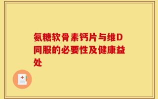 氨糖软骨素钙片与维D同服的必要性及健康益处