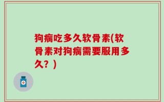 狗瘸吃多久软骨素(软骨素对狗瘸需要服用多久？)