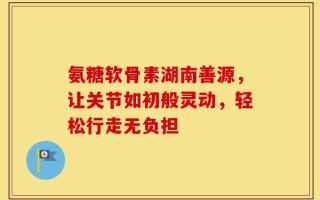 氨糖软骨素湖南善源，让关节如初般灵动，轻松行走无负担