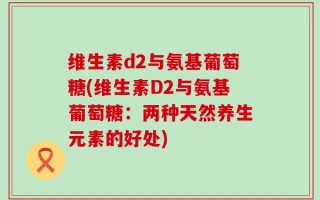 维生素d2与氨基葡萄糖(维生素D2与氨基葡萄糖：两种天然养生元素的好处)
