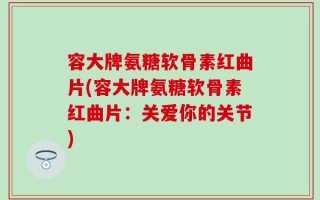 容大牌氨糖软骨素红曲片(容大牌氨糖软骨素红曲片：关爱你的关节)