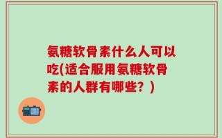 氨糖软骨素什么人可以吃(适合服用氨糖软骨素的人群有哪些？)