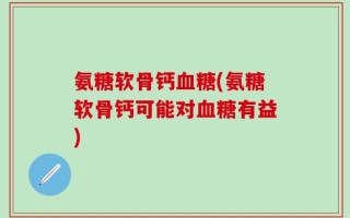 氨糖软骨钙血糖(氨糖软骨钙可能对血糖有益)