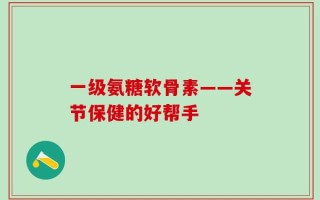 一级氨糖软骨素——关节保健的好帮手